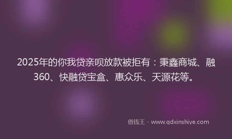 2025年的你我贷亲呗放款被拒有：秉鑫商城、融360、快融贷宝盒、惠众乐、天源花等。