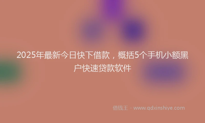 2025年最新今日快下借款，概括5个手机小额黑户快速贷款软件