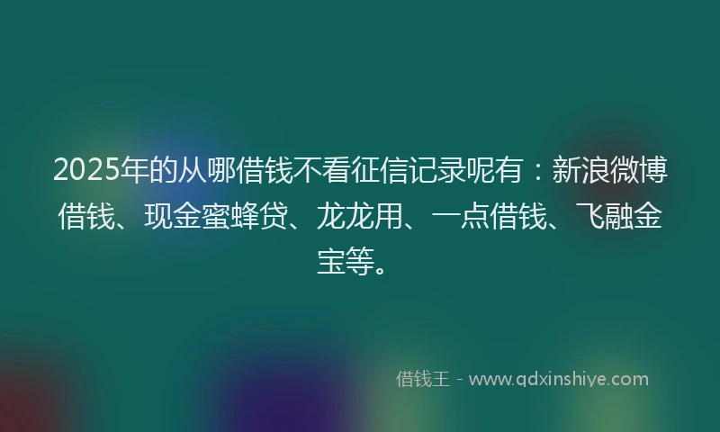 2025年的从哪借钱不看征信记录呢有：新浪微博借钱、现金蜜蜂贷、龙龙用、一点借钱、飞融金宝等。