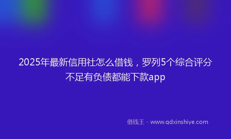 2025年最新信用社怎么借钱，罗列5个综合评分不足有负债都能下款app