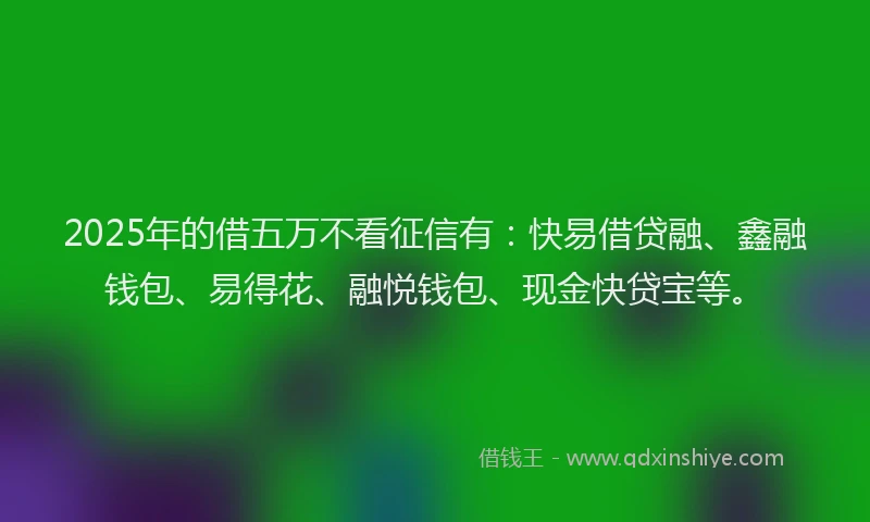 2025年的借五万不看征信有：快易借贷融、鑫融钱包、易得花、融悦钱包、现金快贷宝等。