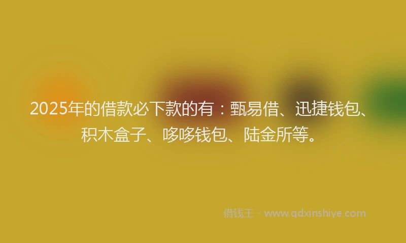 2025年的借款必下款的有：甄易借、迅捷钱包、积木盒子、哆哆钱包、陆金所等。