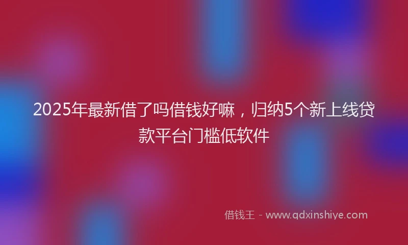 2025年最新借了吗借钱好嘛，归纳5个新上线贷款平台门槛低软件
