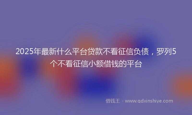 2025年最新什么平台贷款不看征信负债，罗列5个不看征信小额借钱的平台