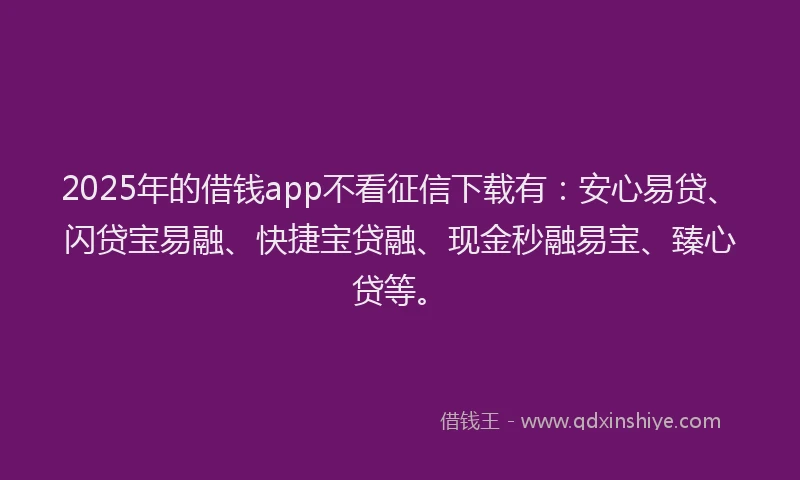 2025年的借钱app不看征信下载有：安心易贷、闪贷宝易融、快捷宝贷融、现金秒融易宝、臻心贷等。
