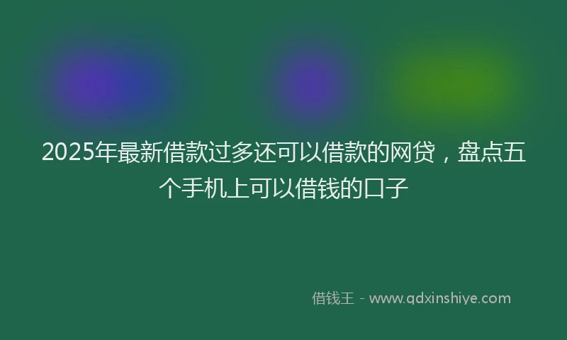 2025年最新借款过多还可以借款的网贷，盘点五个手机上可以借钱的口子