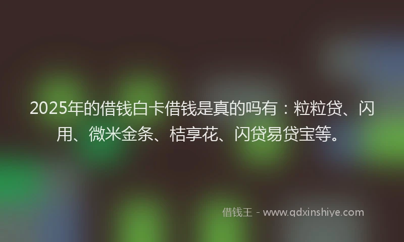 2025年的借钱白卡借钱是真的吗有：粒粒贷、闪用、微米金条、桔享花、闪贷易贷宝等。