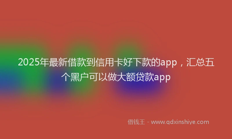 2025年最新借款到信用卡好下款的app，汇总五个黑户可以做大额贷款app