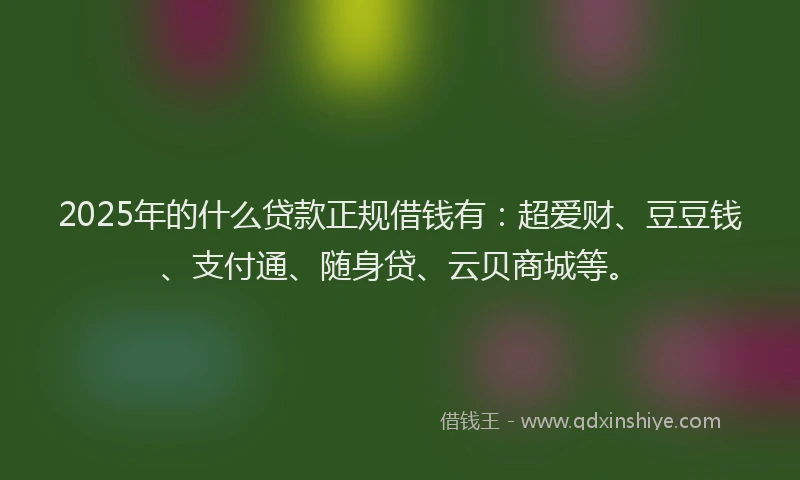 2025年的什么贷款正规借钱有：超爱财、豆豆钱、支付通、随身贷、云贝商城等。