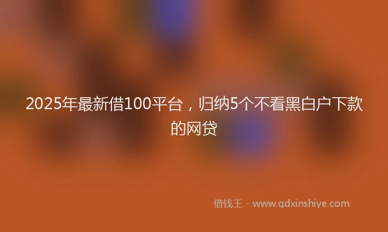 2025年最新借100平台，归纳5个不看黑白户下款的网贷