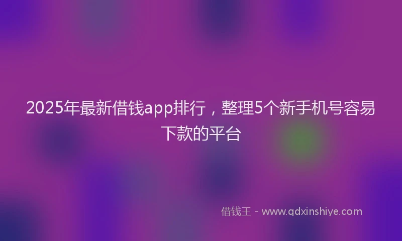 2025年最新借钱app排行，整理5个新手机号容易下款的平台