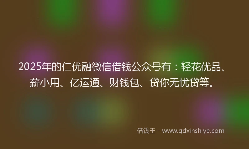 2025年的仁优融微信借钱公众号有：轻花优品、薪小用、亿运通、财钱包、贷你无忧贷等。