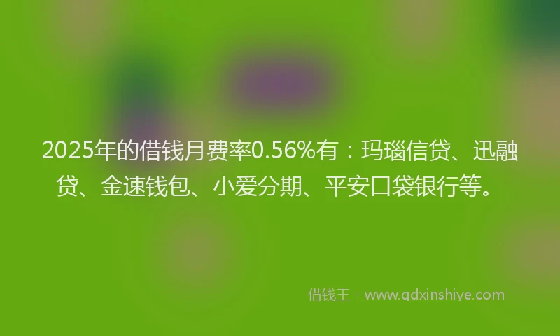 2025年的借钱月费率0.56%有：玛瑙信贷、迅融贷、金速钱包、小爱分期、平安口袋银行等。