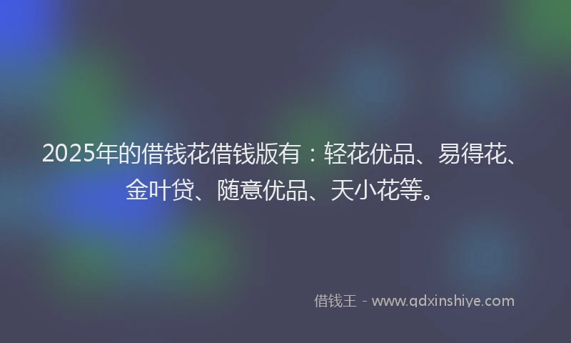2025年的借钱花借钱版有：轻花优品、易得花、金叶贷、随意优品、天小花等。