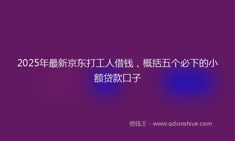 2025年最新京东打工人借钱，概括五个必下的小额贷款口子