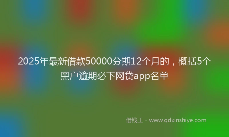 2025年最新借款50000分期12个月的，概括5个黑户逾期必下网贷app名单