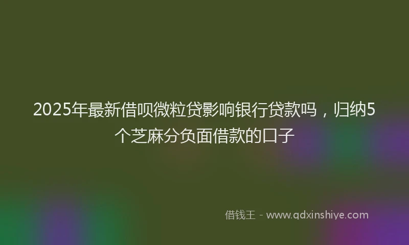 2025年最新借呗微粒贷影响银行贷款吗，归纳5个芝麻分负面借款的口子