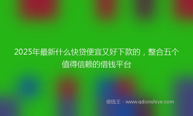2025年最新什么快贷便宜又好下款的，整合五个值得信赖的借钱平台