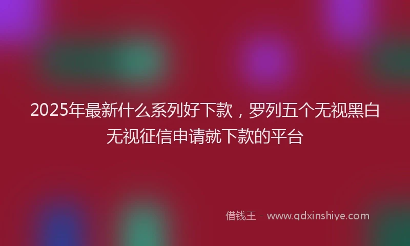 2025年最新什么系列好下款，罗列五个无视黑白无视征信申请就下款的平台