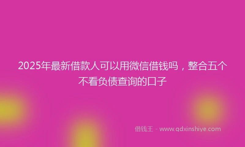 2025年最新借款人可以用微信借钱吗，整合五个不看负债查询的口子
