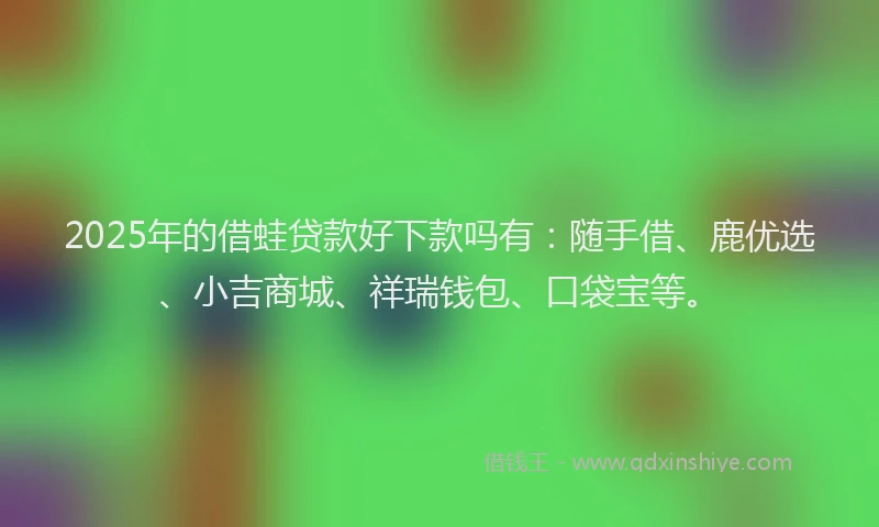 2025年的借蛙贷款好下款吗有：随手借、鹿优选、小吉商城、祥瑞钱包、口袋宝等。