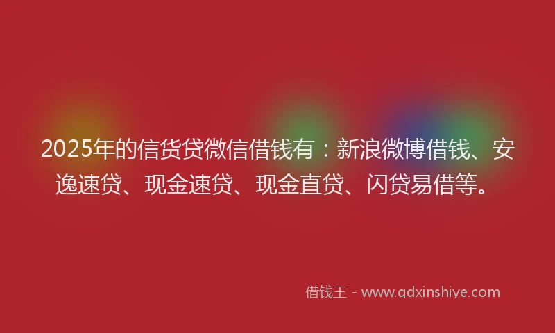 2025年的信货贷微信借钱有：新浪微博借钱、安逸速贷、现金速贷、现金直贷、闪贷易借等。