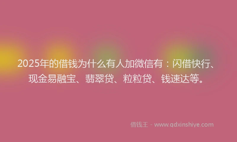2025年的借钱为什么有人加微信有：闪借快行、现金易融宝、翡翠贷、粒粒贷、钱速达等。