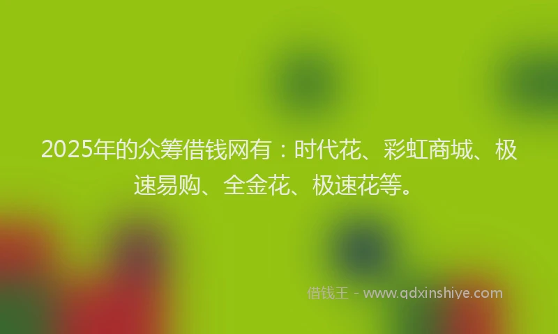 2025年的众筹借钱网有：时代花、彩虹商城、极速易购、全金花、极速花等。