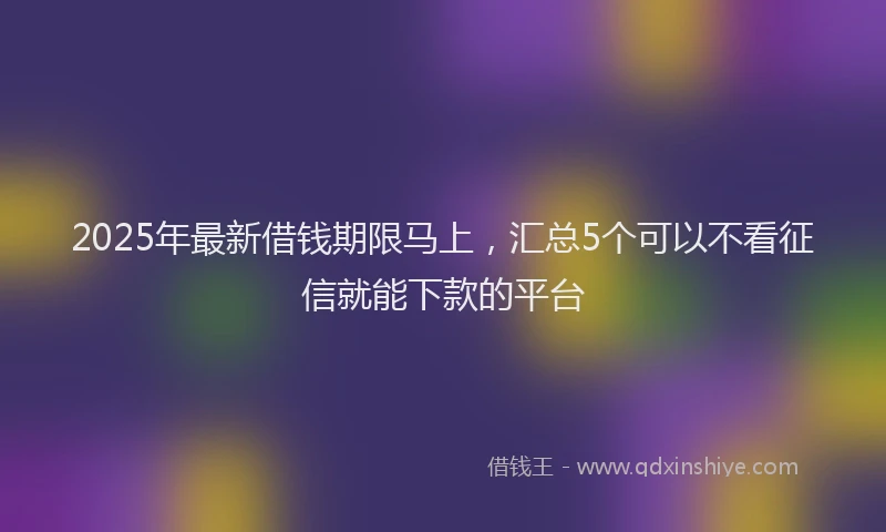 2025年最新借钱期限马上，汇总5个可以不看征信就能下款的平台