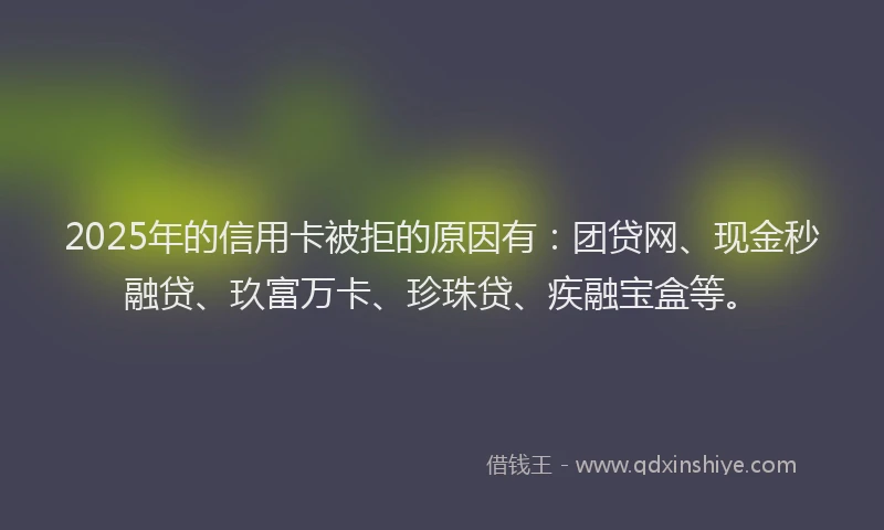 2025年的信用卡被拒的原因有：团贷网、现金秒融贷、玖富万卡、珍珠贷、疾融宝盒等。