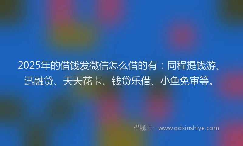 2025年的借钱发微信怎么借的有：同程提钱游、迅融贷、天天花卡、钱贷乐借、小鱼免审等。