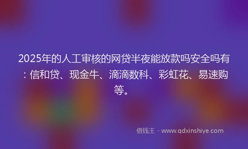 2025年的人工审核的网贷半夜能放款吗安全吗有：信和贷、现金牛、滴滴数科、彩虹花、易速购等。
