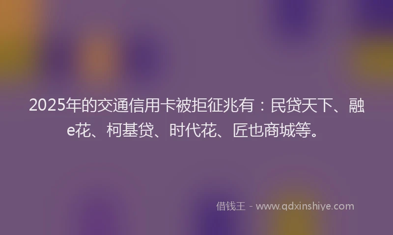 2025年的交通信用卡被拒征兆有：民贷天下、融e花、柯基贷、时代花、匠也商城等。