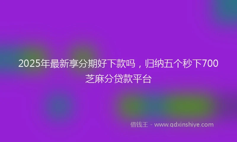 2025年最新享分期好下款吗，归纳五个秒下700芝麻分贷款平台