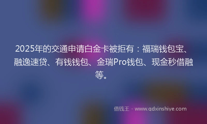 2025年的交通申请白金卡被拒有：福瑞钱包宝、融逸速贷、有钱钱包、金瑞Pro钱包、现金秒借融等。