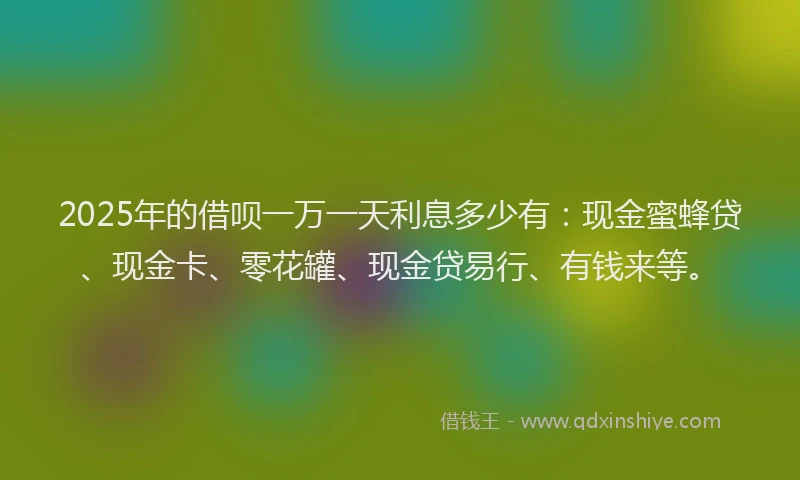 2025年的借呗一万一天利息多少有：现金蜜蜂贷、现金卡、零花罐、现金贷易行、有钱来等。