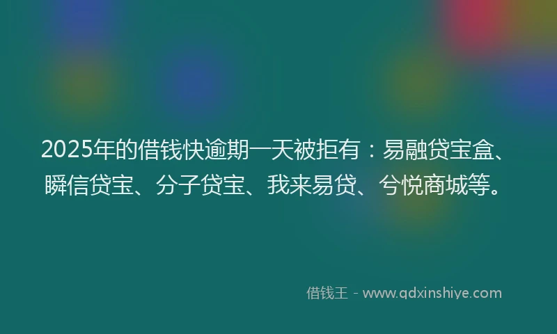 2025年的借钱快逾期一天被拒有：易融贷宝盒、瞬信贷宝、分子贷宝、我来易贷、兮悦商城等。
