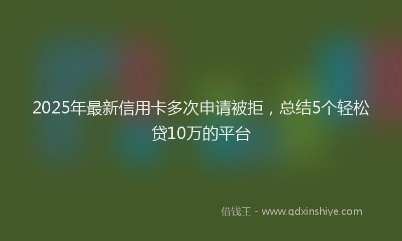 2025年最新信用卡多次申请被拒，总结5个轻松贷10万的平台