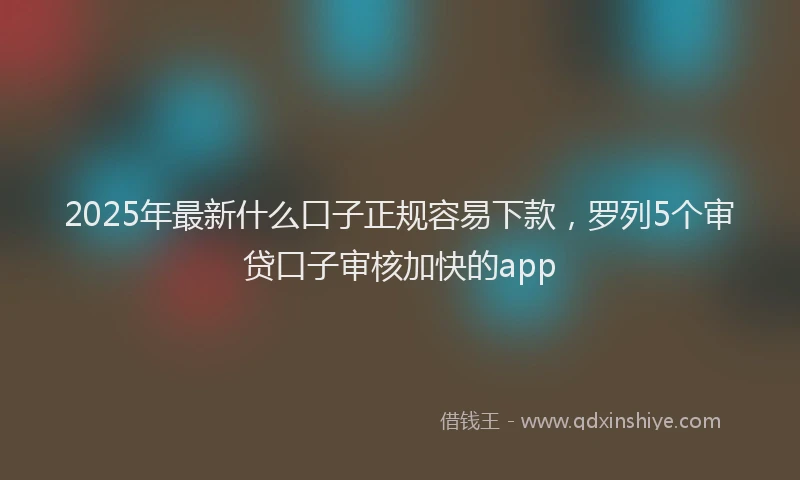 2025年最新什么口子正规容易下款，罗列5个审贷口子审核加快的app