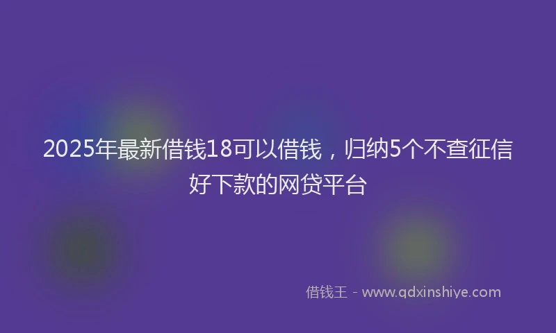 2025年最新借钱18可以借钱，归纳5个不查征信好下款的网贷平台