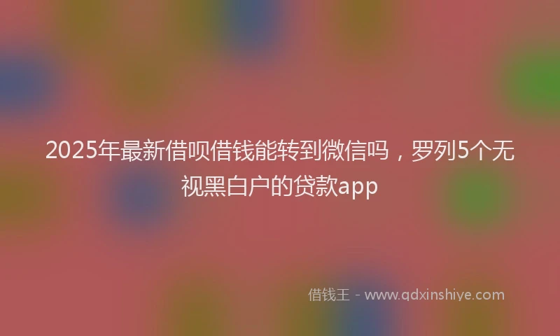 2025年最新借呗借钱能转到微信吗，罗列5个无视黑白户的贷款app