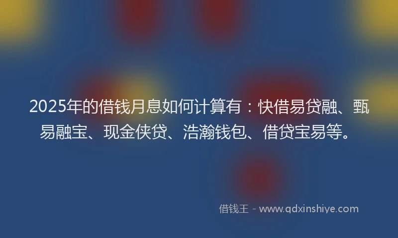 2025年的借钱月息如何计算有：快借易贷融、甄易融宝、现金侠贷、浩瀚钱包、借贷宝易等。