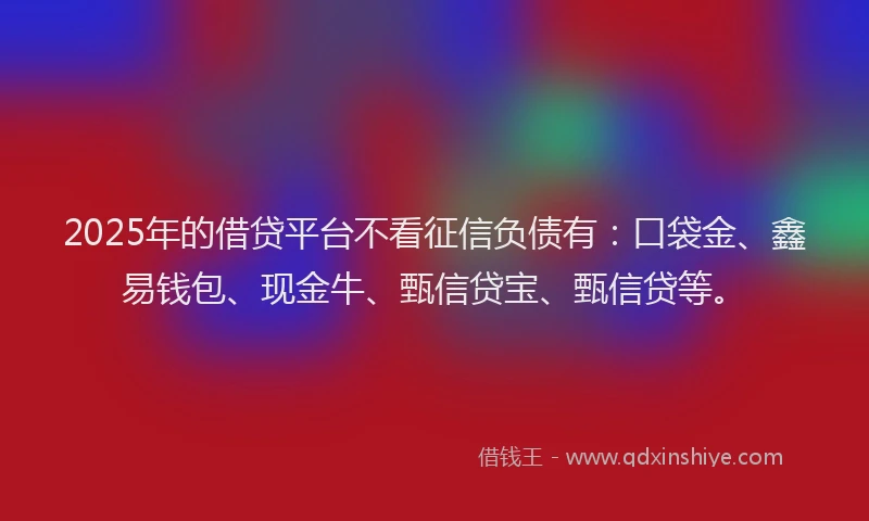 2025年的借贷平台不看征信负债有：口袋金、鑫易钱包、现金牛、甄信贷宝、甄信贷等。