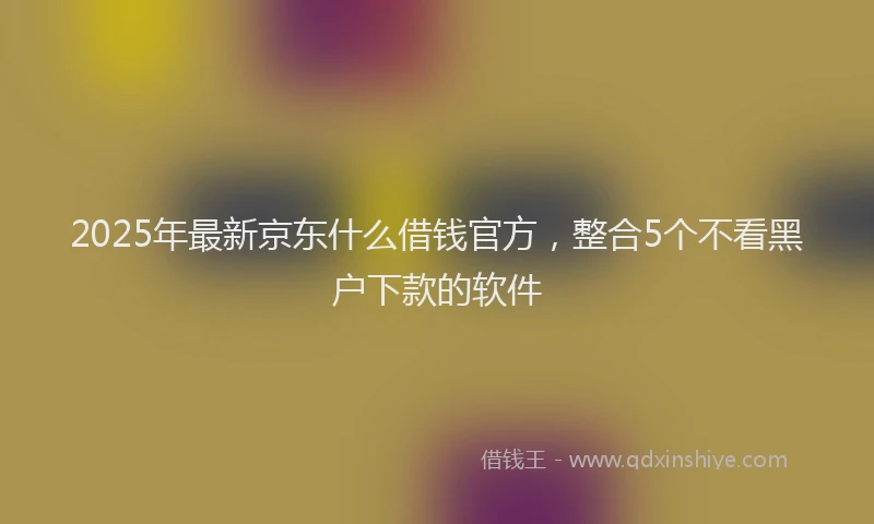 2025年最新京东什么借钱官方，整合5个不看黑户下款的软件