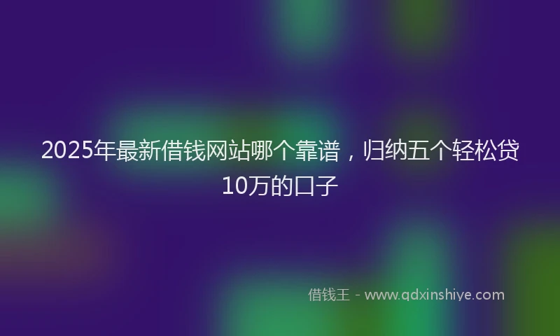 2025年最新借钱网站哪个靠谱，归纳五个轻松贷10万的口子