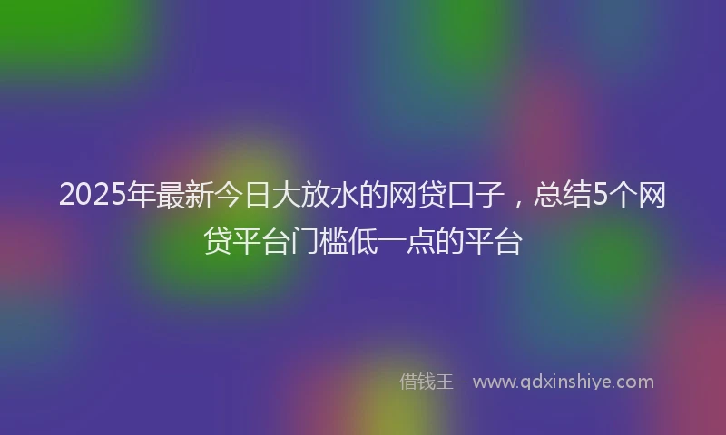 2025年最新今日大放水的网贷口子，总结5个网贷平台门槛低一点的平台