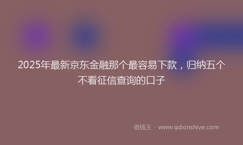 2025年最新京东金融那个最容易下款，归纳五个不看征信查询的口子