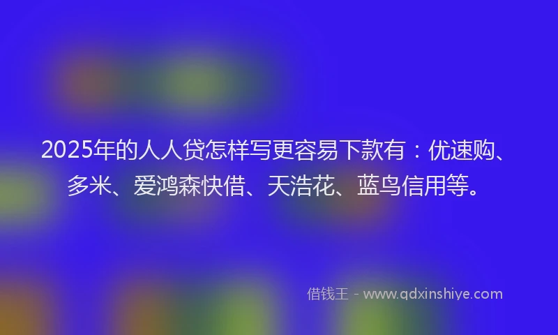 2025年的人人贷怎样写更容易下款有：优速购、多米、爱鸿森快借、天浩花、蓝鸟信用等。