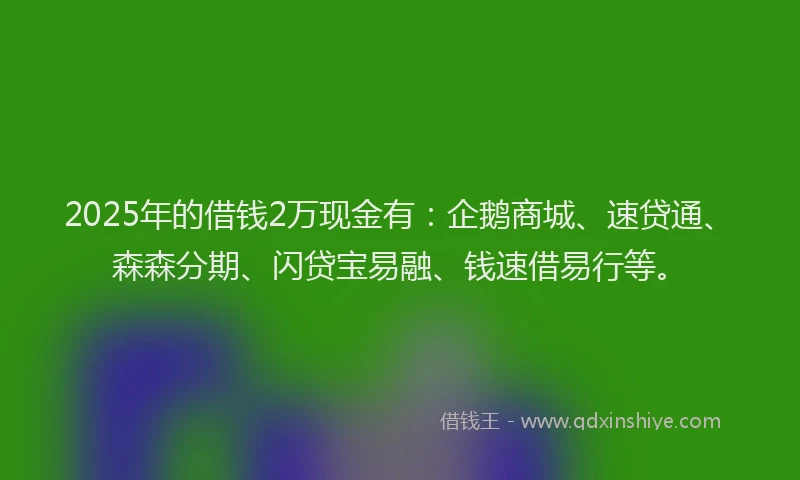 2025年的借钱2万现金有：企鹅商城、速贷通、森森分期、闪贷宝易融、钱速借易行等。