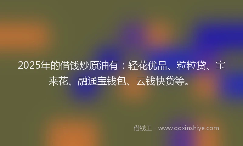 2025年的借钱炒原油有：轻花优品、粒粒贷、宝来花、融通宝钱包、云钱快贷等。